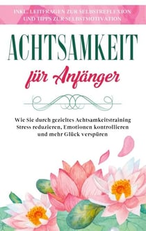 Achtsamkeit für Anfänger: Wie Sie durch gezieltes Achtsamkeitstraining Stress reduzieren, Emotionen kontrollieren und mehr Glück verspüren - inkl. Leitfragen zur Selbstreflexion und Tipps zur Selbstmotivation