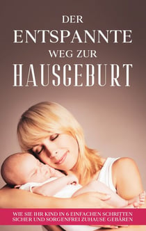 Der entspannte Weg zur Hausgeburt - Wie Sie Ihr Kind in 6 einfachen Schritten sicher und sorgenfrei zuhause gebären