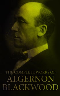 The Complete Works of Algernon Blackwood - Novels, Short Stories, Horror Classics, Occult & Supernatural Tales, Plays