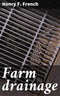 Farm drainage - The Principles, Processes, and Effects of Draining Land with Stones, Wood, Plows, and Open Ditches, and Especially with Tiles