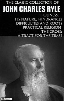 The Classic Collection of John Charles Ryle. Illustrated - Holiness: Its Nature, Hindrances, Difficulties and Roots, Practical Religion, The Cross: A Tract for the Times
