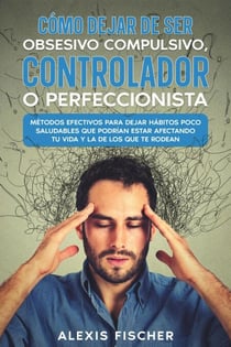 Cómo Dejar de ser Obsesivo Compulsivo, Controlador o Perfeccionista: Métodos Efectivos para Dejar Hábitos poco Saludables que Podrían estar Afectando tu Vida y la de los que te Rodean