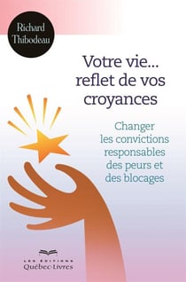 Votre vie... reflet de vos croyances - Changer les convictions responsables des peurs et des blocages