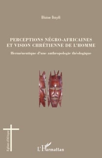 Perceptions négro-africaines et vision chrétienne de l'homme - Herméneutique d'une anthropologie théologique