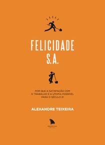 Felicidade S.A. - Por que a satisfação com o trabalho é a utopia possível para o século 21