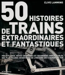 50 histoires de trains extraordinaires et fantastiques - projets fous, rêves ubuesques et techniques irréalisables des plus grands inventeurs de l'histoire des chemins de fer