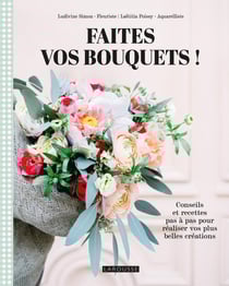 Faites vos bouquets ! Conseils et recettes pas à pas pour réaliser vos plus belles créations