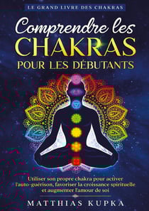 Comprendre les chakras pour les débutants - Le grand livre des chakras : Utiliser son propre chakra pour activer l'auto-guérison, favoriser la croissance spirituelle et augmenter l'amour de soi