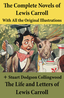The Complete Novels of Lewis Carroll With All the Original Illustrations + The Life and Letters of Lewis Carroll - Alice’s Adventures in Wonderland + Through the Looking-Glass, and What Alice Found There + Sylvie and Bruno + Sylvie and Bruno Concluded