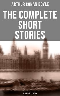 The Complete Short Stories of Sir Arthur Conan Doyle (Illustrated Edition) - The Complete Sherlock Holmes Stories, The Brigadier Gerard Stories, Professor Challenger…