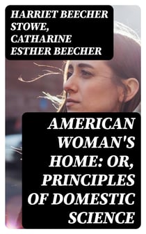 American Woman's Home: Or, Principles of Domestic Science - Being a Guide to the Formation and Maintenance of Economical, Healthful, Beautiful, and Christian Homes