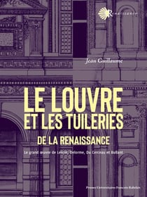 Le Louvre et les Tuileries de la Renaissance : Le grand 1/2uvre de Lescot, Delorme, Du Cerceau et Bullant