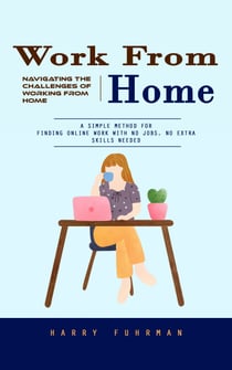Work From Home: Navigating the Challenges of Working From Home (A Simple Method for Finding Online Work With No Jobs, No Extra Skills Needed)