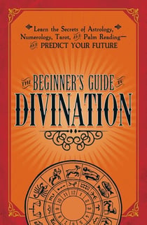 The Beginner's Guide to Divination - Learn the Secrets of Astrology, Numerology, Tarot, and Palm Reading--and Predict Your Future