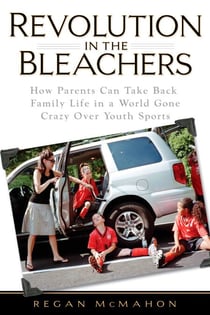 Revolution in the Bleachers - How Parents Can Take Back Family Life in a World Gone CrazyOver Youth Sports