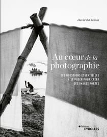 Au coeur de la photographie - Les questions essentielles à se poser pour créer des images fortes