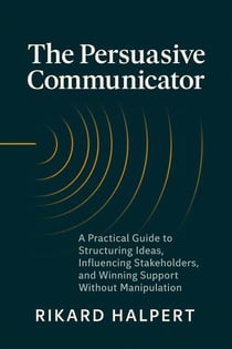 The Persuasive Communicator: A Practical Guide to Structuring Ideas, Influencing Stakeholders, and Winning Support Without Manipulation