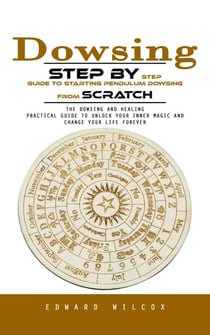 Dowsing: Step by Step Guide to Starting Pendulum Dowsing From Scratch (The Dowsing and Healing Practical Guide to Unlock Your Inner Magic and Change Your Life Forever)