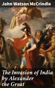 The Invasion of India by Alexander the Great - As described by Arrian, Q. Curtius, Diodoros, Plutarch and Justin: Alexander's Campaigns in Afghanistan, the Panjâb, Sindh, Gedrosia and Karmania