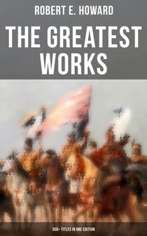 The Greatest Works of Robert E. Howard: 300+ Titles in One Edition - Sword & Sorcery Fiction, Westerns, Horror & Detective Stories, Historical Books