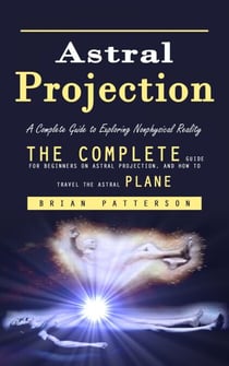 Astral Projection: A Complete Guide to Exploring Nonphysical Reality (The Complete Guide for Beginners on Astral Projection, and How to Travel the Astral Plane)