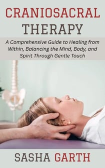 Craniosacral Therapy: A Comprehensive Guide to Healing from Within, Balancing the Mind, Body, and Spirit Through Gentle Touch