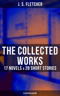 The Collected Works of J. S. Fletcher: 17 Novels & 28 Short Stories (Illustrated Edition) - The Middle Temple Murder, Dead Men's Money, The Paradise Mystery, The Borough Treasurer…
