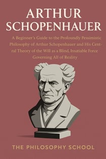 Arthur Schopenhauer: A Beginner's Guide to the Profoundly Pessimistic Philosophy of Arthur Schopenhauer and His Central Theory of the Will as a Blind, Insatiable Force Governing All of Reality - Western Philosophy