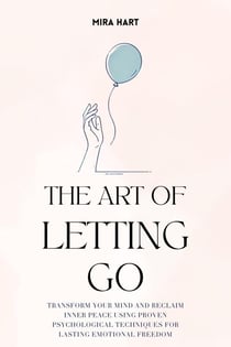 The Art of Letting Go: Transform Your Mind and Reclaim Inner Peace Using Proven Psychological Techniques for Lasting Emotional Freedom