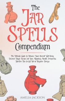 The Jar Spells Compendium: The Ultimate Guide to Enhance Your Overall Well-Being. Discover Magic Recipes for Love, Happiness, Health, Prosperity. Effective Tips to Get Rid of Negative Energy