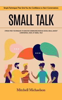 Small Talk: Simple Techniques That Give You the Confidence to Start Conversations (Stress-free Techniques to Master Communication &amp; Social Skills, Boost Confidence, Excel at Small Talk)