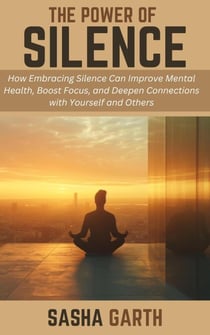 The Power of Silence: How Embracing Silence Can Improve Mental Health, Boost Focus, and Deepen Connections with Yourself and Others
