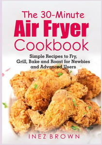 The 30-Minute Air Fryer Cookbook - Simple Recipes to Fry, Grill, Bake and Roast for Newbies and Advanced Users