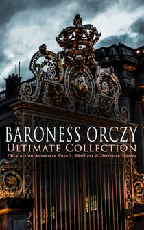 BARONESS ORCZY Ultimate Collection: 130+ Action-Adventure Novels, Thrillers & Detective Stories - The Scarlet Pimpernel Series, Beau Brocade, The Heart of a Woman, The Bronze Eagle, The Old Man in the Corner, Lady Molly of Scotland Yard…