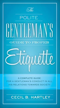 The Polite Gentlemen's Guide to Proper Etiquette - A Complete Guide for a Gentleman's Conduct in All His Relations Towards Society