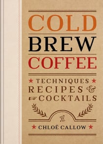 Cold Brew Coffee - Techniques, Recipes &amp; Cocktails for Coffee's Hottest Trend
