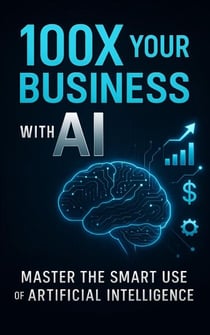 100X Your Business with AI: Master the Smart Use of Artificial Intelligence