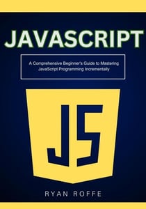 : A Comprehensive Beginner's Guide to Mastering JavaScript Programming Incrementally