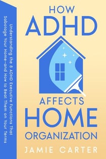 How ADHD Affects Home Organization : Understanding the 8 ADHD Executive Functions That Sabotage Your Home—and How to Beat Them on Your Terms