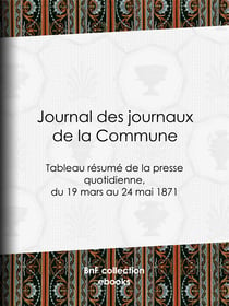 Journal des journaux de la Commune - Tableau résumé de la presse quotidienne, du 19 mars au 24 mai 1871, lois, décrets, proclamations, rapports et informations militaires, séances de la Commune, etc., reproduits d'après le "Journal officiel" de Paris, ...