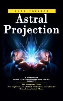 Astral Projection: A Complete Guide to Exploring Nonphysical Reality (The Complete Guide for Beginners on Astral Projection, and How to Travel the Astral Plane)