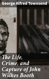 The Life, Crime, and Capture of John Wilkes Booth - The Untold Story of America's Most Notorious Assassination