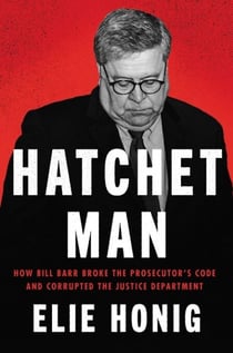 Hatchet Man - How Bill Barr Broke the Prosecutor’s Code and Corrupted the Justice Department