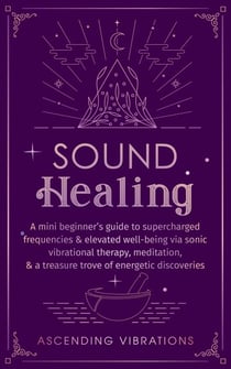 Sound Healing: A Mini Beginner’s Guide to Supercharged Frequencies & Elevated Well-Being via Sonic Vibrational Therapy, Meditation, & a Treasure Trove of Energetic Discoveries - Beginner Spirituality Short Reads