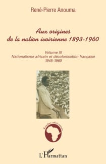 Aux origines de la nation ivoirienne 1893 - 1960 (volume III) - Nationalisme africain et décolonisation française - 1945-1960