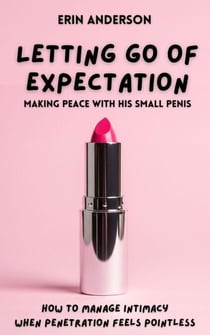 Letting Go of Expectation: Making Peace With His Small Penis (How To Manage Intimacy When Penetration Feels Pointless)