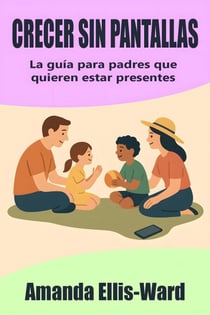 Crecer sin pantallas: La guía para padres que quieren estar presentes
