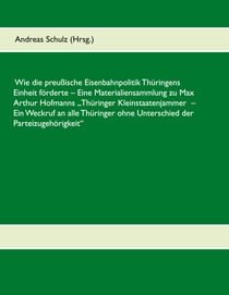 Wie die preußische Eisenbahnpolitik Thüringens Einheit förderte - Eine Materialiensammlung zu Max Arthur Hofmanns Thüringer Kleinstaatenjammer - Ein Weckruf an alle Thüringer ohne Unterschied der Parteizugehörigkeit