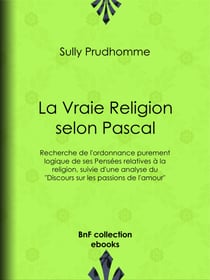 La Vraie Religion selon Pascal - Recherche de l'ordonnance purement logique de ses Pensées relatives à la religion, suivie d'une analyse du "Discours sur les passions de l'amour"