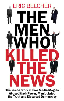 The Men Who Killed the News - The inside story of how media moguls abused their power, manipulated the truth and distorted democracy